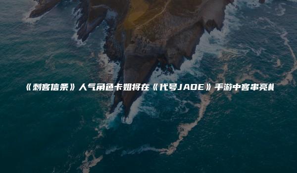 《刺客信条》人气角色卡姐将在《代号JADE》手游中客串亮相