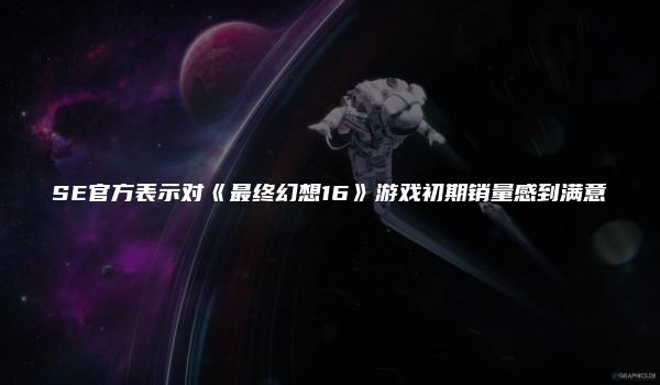 SE官方表示对《最终幻想16》游戏初期销量感到满意