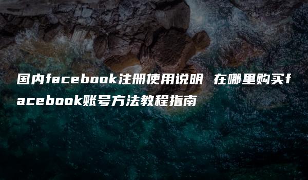 国内facebook注册使用说明 在哪里购买facebook账号方法教程指南