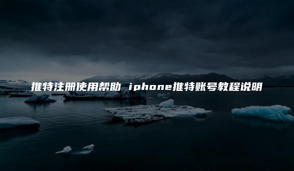 推特注册使用帮助 iphone推特账号教程说明