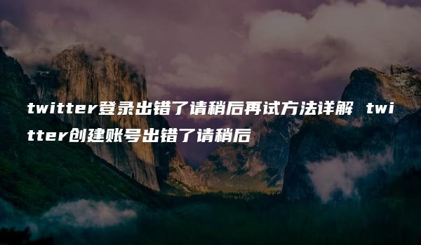 twitter登录出错了请稍后再试方法详解 twitter创建账号出错了请稍后-kardz资讯中心