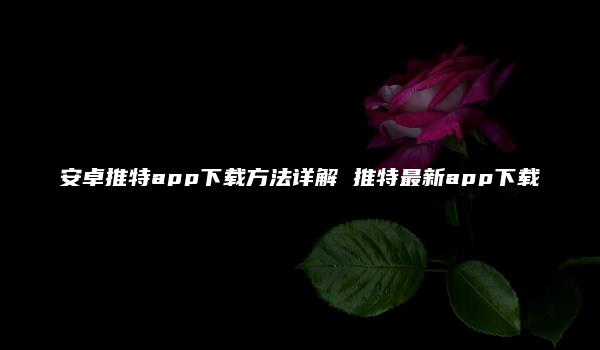 安卓推特app下载方法详解 推特最新app下载