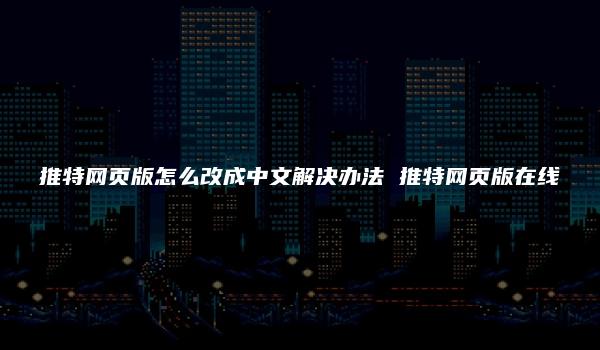 推特网页版怎么改成中文解决办法 推特网页版在线
