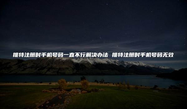 推特注册时手机号码一直不行解决办法 推特注册时手机号码无效-kardz资讯中心