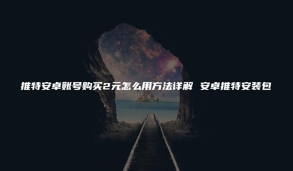 推特安卓账号购买2元怎么用方法详解 安卓推特安装包