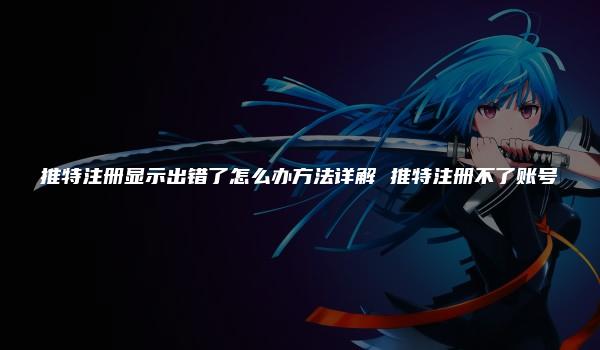 推特注册显示出错了怎么办方法详解 推特注册不了账号
