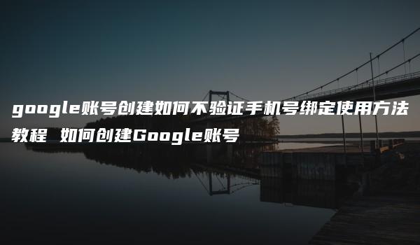 google账号创建如何不验证手机号绑定使用方法教程 如何创建Google账号-kardz资讯中心