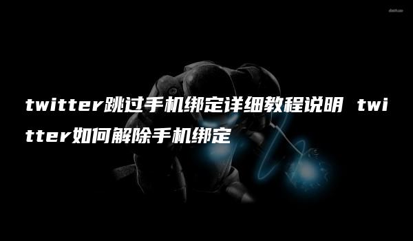twitter跳过手机绑定详细教程说明 twitter如何解除手机绑定