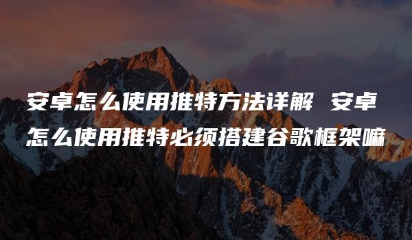 安卓怎么使用推特方法详解 安卓怎么使用推特必须搭建谷歌框架嘛