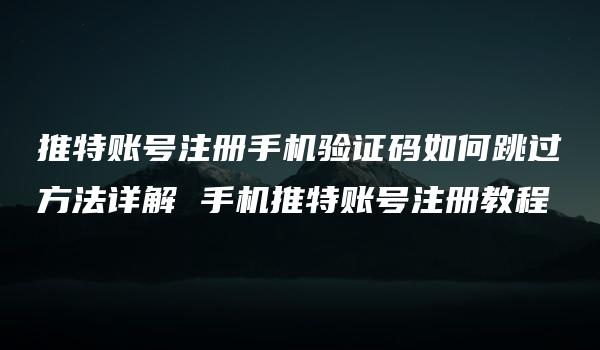 推特账号注册手机验证码如何跳过方法详解 手机推特账号注册教程-kardz资讯中心