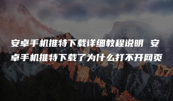 安卓手机推特下载详细教程说明 安卓手机推特下载了为什么打不开网页