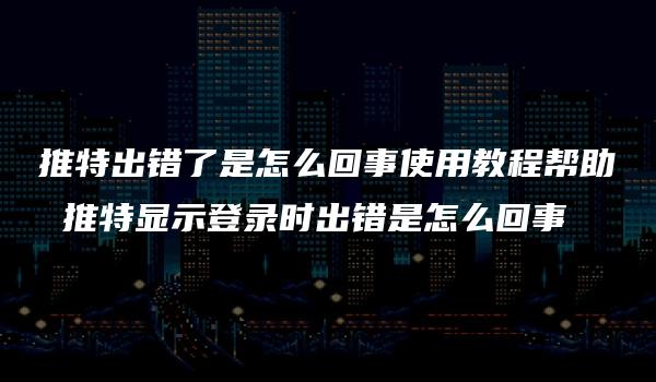 推特出错了是怎么回事使用教程帮助 推特显示登录时出错是怎么回事