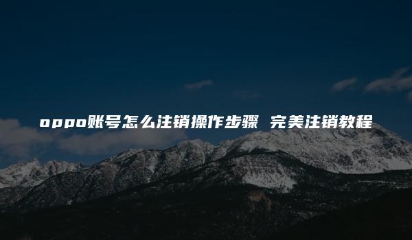 oppo账号怎么注销操作步骤 完美注销教程