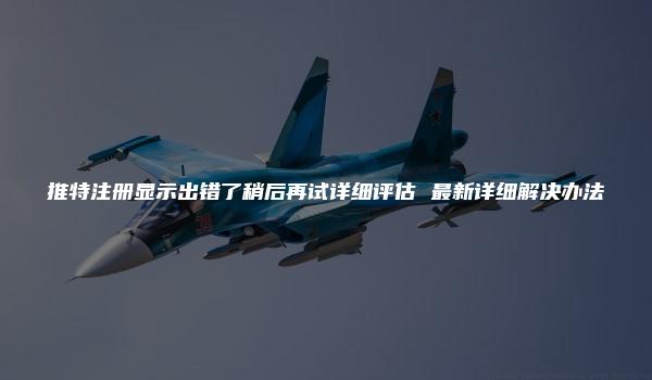 推特注册显示出错了稍后再试详细评估 最新详细解决办法