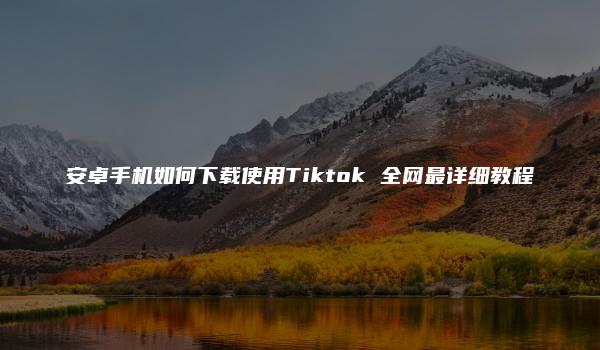 安卓手机如何下载使用Tiktok 全网最详细教程
