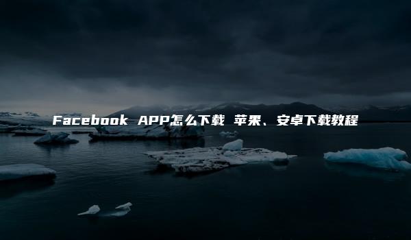 Facebook APP怎么下载 苹果、安卓下载教程