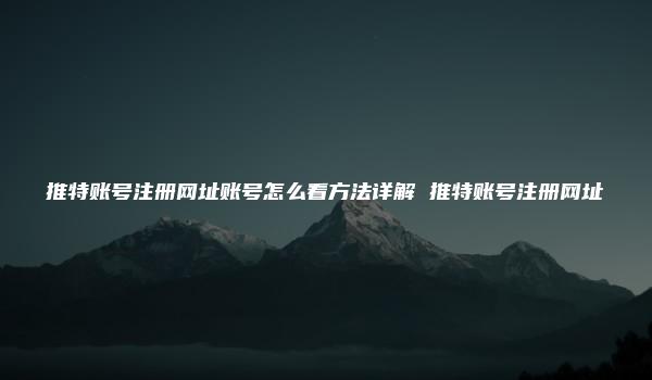 推特账号注册网址账号怎么看方法详解 推特账号注册网址