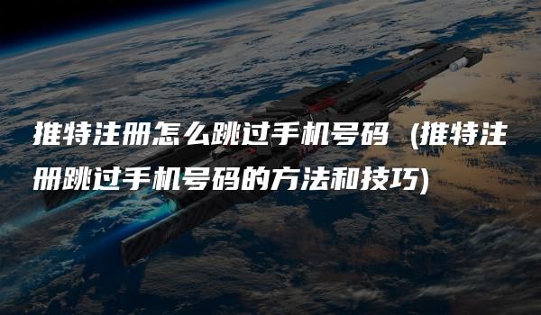 推特注册怎么跳过手机号码 (推特注册跳过手机号码的方法和技巧)