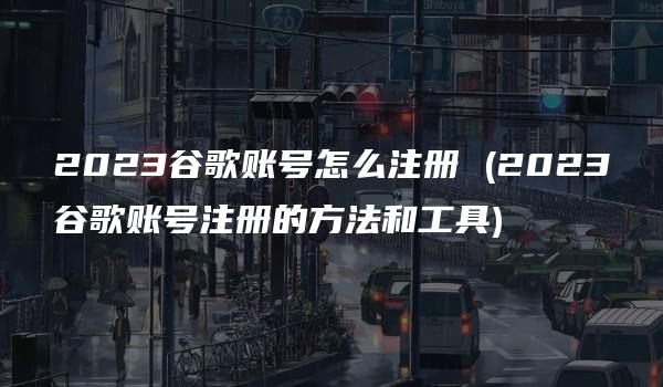 2023谷歌账号怎么注册 (2023谷歌账号注册的方法和工具)-kardz资讯中心