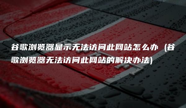 谷歌浏览器显示无法访问此网站怎么办 (谷歌浏览器无法访问此网站的解决办法)-kardz资讯中心