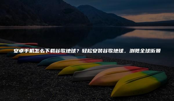 安卓手机怎么下载谷歌地球？轻松安装谷歌地球，浏览全球街景